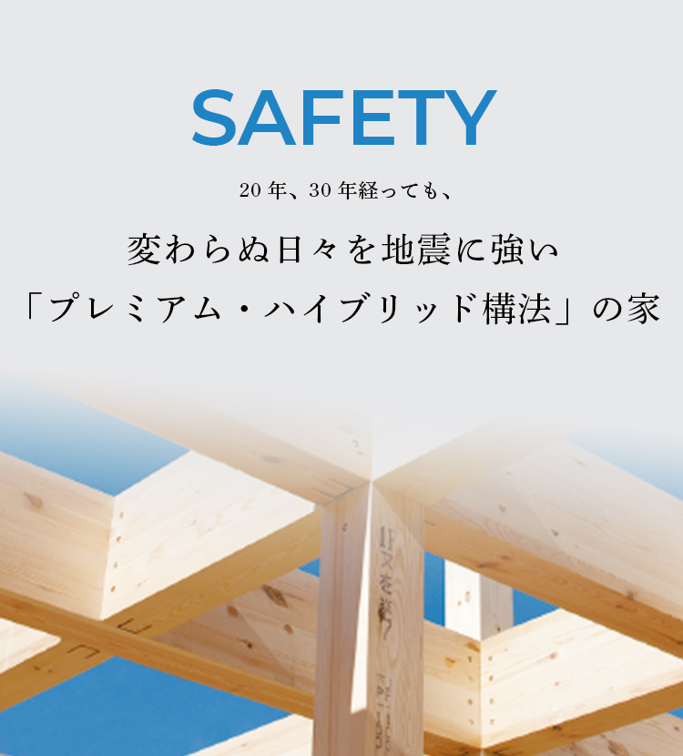 SAFETY 20年、30年経っても、変わらぬ日々を地震に強い 「プレミアム・ハイブリッド 構法」の家