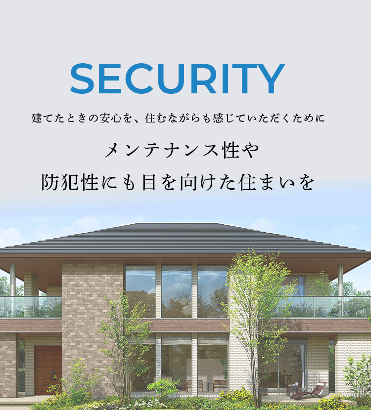 security 建てたときの安心を、住むながらも感じていただくために メンテナンス性や防犯性にも目を向けた住まいを